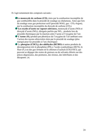 Il s’agit notamment des composés suivants :
Le monoxyde de carbone (CO), émis par la combustion incomplète de
gaz combustible dans le procédé de soudage au chalumeau. Ainsi que lors
du soudage sous gaz protecteur actif (procédé MAG, gaz : CO2-Argon),
par la combustion incomplète du dioxyde de carbone (CO2).
Les oxydes d’azote ou vapeurs nitreuses, monoxyde d’azote (NO) et
dioxyde d’azote (NO2), désignés parfois par NOx , produits lors de
procédés thermiques par la réaction entre l’azote et l’oxygène de l’air.
L’ozone (O3) produit par photolyse de l’oxygène de l’air ambiant sous
l’action des rayons ultraviolets émis par le procédé de soudage (plus
marqué pour les procédés à l’arc électrique)
Le phosgène (COCl2), des aldéhydes (RCHO) et autres produits de
décomposition tels le phosphène (PH3), l’acide cyanhydrique (HCN), le
fluor (F2) ou des gaz irritants tel le chlorure d’acétyle (CH3COCl), qui
peuvent se dégager des restes de graisses ou de solvants chlorés sur des
pièces dégraissées, des peintures, des résines, des lubrifiants et des
décapants. [4]
24
 
