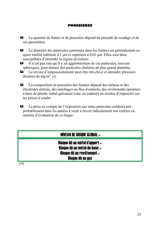 POUSSIERES
La quantité de fumée et de poussière dépend du procédé de soudage et de
ses paramètres
Le diamètre des particules contenues dans les fumées est généralement en
quasi totalité inférieur à 1 µm et supérieur à 0,01 µm. Elles sont donc
susceptibles d’atteindre la région alvéolaire.
Il n’est pas rare qu’il y ait agglomération de ces particules, souvent
sphériques, pour donner des particules chaînées de plus grand diamètre.
Le niveau d’empoussièrement peut être très élevé et atteindre plusieurs
dizaines de mg/m3
. [1]
La composition en poussière des fumées dépend des métaux et des
électrodes utilisés, des enrobages ou flux éventuels, des revêtements (peinture
à base de plomb, métal galvanisé (zinc ou cadmié) ou résidus d’impuretés sur
les pièces à souder
La prise en compte de l’exposition aux nano particules conduira très
probablement dans les années à venir à revoir radicalement nos critères en
matière d’évaluation de ce risque.
NIVEAU DE RISQUE GLOBAL =
Risque dû au métal d’apport +
Risque dû au métal de base +
Risque dû au revêtement +
Risque dû au gaz
[14]
25
 