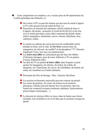 Cette composition est complexe, on y recense plus de 40 représentants de
la table périodique des éléments. [1]
On évalue à 95% la part des fumées qui provient du métal d’apport
et 5% celle qui provient du métal de base. [1]
Poussières en fonction des matériaux utilisés (métal de base et
d’apport, électrode) : poussière d’oxyde de fer (Fe2O3) et de zinc
avec le métal galvanisé, aciers alliés contenant du plomb, titane,
nickel, manganèse, aluminium, cuivre, chrome, béryllium, zinc,
cadmium, cobalt…
La teneur en carbone des aciers provient du combustible utilisé
pendant la fonte, soit le coke. Le fer brut contient donc du
manganèse, du silicium, du souffre* et du phosphore * (* éléments
fragilisant l’acier, leur taux est maintenu bas)
Les aciers non alliés ne contiennent que des taux très faibles
d’éléments étrangers, pour des taux inférieurs à 5% on parlera
d’aciers faiblement alliés.
Au-delà de 5% on parlera d’aciers alliés, dans lesquels on peut
ajouter du manganèse, du chrome, du nickel, du cobalt, du
tungstène, de l’aluminium, du cuivre, du molybdène, du tantale, du
titane, du vanadium ou d’autres éléments.
Provenant des flux de brasage : fluor ; baryum, béryllium
Les anciens revêtements antirouille peuvent contenir du plomb.
Les restes de peinture, de vernis, de résines ou de matières
plastiques, d’huiles peuvent donner lieu à la présence, dans les
fumées de composés toxiques (cadmium, phtalates, hydrocarbures
polycycliques aromatiques…)
Le dioxyde de silicium (Si02) se trouve dans la fumée sous forme
amorphe, non cristalline et ne revêt donc pas le caractère toxique du
quartz.
26
 