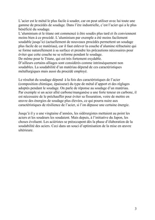 L’acier est le métal le plus facile à souder, car on peut utiliser avec lui toute une
gamme de procédés de soudage. Dans l’ère industrielle, c’est l’acier qui a le plus
bénéficié du soudage.
L’aluminium et le titane ont commencé à être soudés plus tard et ils conviennent
moins bien à ce procédé. L’aluminium par exemple a été moins facilement
soudable jusqu’ici (actuellement de nouveaux procédés permettent un soudage
plus facile de ce matériau), car il faut enlever la couche d’alumine réfractaire qui
se forme naturellement à sa surface et prendre les précautions nécessaires pour
éviter que cette couche ne se reforme pendant le soudage.
De même pour le Titane, qui est très fortement oxydable.
D’ailleurs certains alliages sont considérés comme intrinsèquement non
soudables. La soudabilité d’un matériau dépend de ces caractéristiques
métallurgiques mais aussi du procédé employé.
Le résultat du soudage dépend à la fois des caractéristiques de l’acier
(composition chimique, épaisseur) du type de métal d’apport et des réglages
adoptés pendant le soudage. On parle de réponse au soudage d’un matériau.
Par exemple si un acier allié carbone/manganèse a une forte teneur en carbone, il
est nécessaire de le préchauffer pour éviter sa fissuration, voire de mettre en
œuvre des énergies de soudage plus élevées, ce qui pourra nuire aux
caractéristiques de résilience de l’acier, si l’on dépasse une certaine énergie.
Jusqu’à il y a une vingtaine d’années, les sidérurgistes mettaient au point les
aciers et les soudeurs les soudaient. Mais depuis, à l’initiative du Japon, les
choses évoluent. Les aciéristes se préoccupent dès la phase d’élaboration de la
soudabilité des aciers. Ceci dans un souci d’optimisation de la mise en œuvre
ultérieure.
3
 