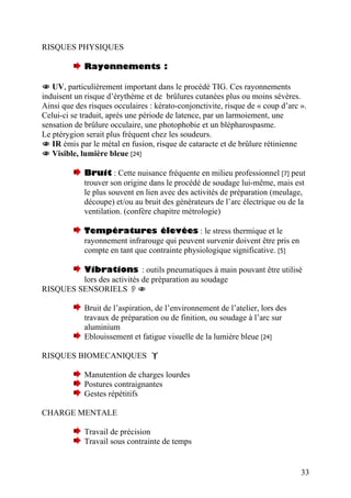 RISQUES PHYSIQUES
Rayonnements :
UV, particulièrement important dans le procédé TIG. Ces rayonnements
induisent un risque d’érythème et de brûlures cutanées plus ou moins sévères.
Ainsi que des risques occulaires : kérato-conjonctivite, risque de « coup d’arc ».
Celui-ci se traduit, après une période de latence, par un larmoiement, une
sensation de brûlure occulaire, une photophobie et un blépharospasme.
Le ptérygion serait plus fréquent chez les soudeurs.
IR émis par le métal en fusion, risque de cataracte et de brûlure rétinienne
Visible, lumière bleue [24]
Bruit : Cette nuisance fréquente en milieu professionnel [7] peut
trouver son origine dans le procédé de soudage lui-même, mais est
le plus souvent en lien avec des activités de préparation (meulage,
découpe) et/ou au bruit des générateurs de l’arc électrique ou de la
ventilation. (confère chapitre métrologie)
Températures élevées : le stress thermique et le
rayonnement infrarouge qui peuvent survenir doivent être pris en
compte en tant que contrainte physiologique significative. [5]
Vibrations : outils pneumatiques à main pouvant être utilisé
lors des activités de préparation au soudage
RISQUES SENSORIELS
Bruit de l’aspiration, de l’environnement de l’atelier, lors des
travaux de préparation ou de finition, ou soudage à l’arc sur
aluminium
Eblouissement et fatigue visuelle de la lumière bleue [24]
RISQUES BIOMECANIQUES
Manutention de charges lourdes
Postures contraignantes
Gestes répétitifs
CHARGE MENTALE
Travail de précision
Travail sous contrainte de temps
33
 