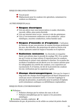 RISQUES ORGANISATIONNELS
Travail posté
Déplacements pour les soudeurs très spécialisés, notamment les
soudeurs au chalumeau.
AUTRES RISQUES [24] [5]
Risques électriques
Liés aux pièces nues sous tension (pièces à souder, électrodes,
raccords, câbles, pince porte-électrode
Liés aux tensions mises en jeu : tension à vide des générateurs
Liés à l’environnement conducteur ou très conducteur : pièces
métalliques, enceintes conductrices, milieu humide sueur.
Risques d’incendie et d’explosion : l’utilisation
de flammes, de gaz sous pression, de courant électrique produisant
des arcs, des étincelles, des projections de métal en fusion et de
laitier, représente autant de risques d’incendie ou d’explosion.
Radiations ionisantes : les électrodes en tungstène
thorié sont utilisées dans le procédé de soudage TIG. Il ne semble
pas qu’il existe un risque sérieux d’exposition pour les soudeurs,
actuellement le cérium vient substituer le thorium. En revanche des
accidents d’irradiation ont été décrits avec les sources utilisées pour
les radiographies de contrôle des soudures, avec exposition aux
rayonnements X et Gamma, du fait de la proximité des soudeurs
lors des vérifications par les organismes agréés.
Champs électromagnétiques : bien que les risques à
long terme des champs électromagnétiques de basses fréquences ne
soient pas encore clairement établis, il convient d’appliquer le
principe de précaution, en particulier pour les porteurs d’implants
actifs (stimulateurs cardiaques ou défribillateurs implantables).
RISQUES POUR L'ENVIRONNEMENT
Pollutions :
Pollution chimique par les métaux des eaux et du sol
Pollution atmosphérique par les vapeurs et les poussières
métalliques
Accidents, incendie, explosion :
Inflammation de gaz, de poussières ou de solides au contact de points chauds
34
 