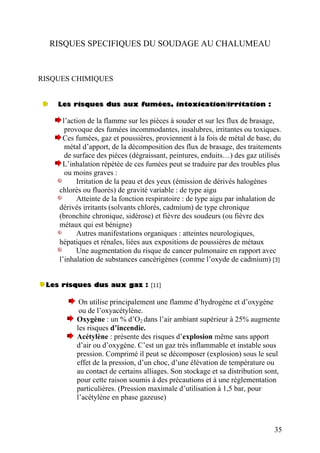 RISQUES SPECIFIQUES DU SOUDAGE AU CHALUMEAU
RISQUES CHIMIQUES
Les risques dus aux fumées, intoxication/irritation :
l’action de la flamme sur les pièces à souder et sur les flux de brasage,
provoque des fumées incommodantes, insalubres, irritantes ou toxiques.
Ces fumées, gaz et poussières, proviennent à la fois de métal de base, du
métal d’apport, de la décomposition des flux de brasage, des traitements
de surface des pièces (dégraissant, peintures, enduits…) des gaz utilisés
L’inhalation répétée de ces fumées peut se traduire par des troubles plus
ou moins graves :
Irritation de la peau et des yeux (émission de dérivés halogènes
chlorés ou fluorés) de gravité variable : de type aigu
Atteinte de la fonction respiratoire : de type aigu par inhalation de
dérivés irritants (solvants chlorés, cadmium) de type chronique
(bronchite chronique, sidérose) et fièvre des soudeurs (ou fièvre des
métaux qui est bénigne)
Autres manifestations organiques : atteintes neurologiques,
hépatiques et rénales, liées aux expositions de poussières de métaux
Une augmentation du risque de cancer pulmonaire en rapport avec
l’inhalation de substances cancérigènes (comme l’oxyde de cadmium) [3]
Les risques dus aux gaz : [11]
On utilise principalement une flamme d’hydrogène et d’oxygène
ou de l’oxyacétylène.
Oxygène : un % d’O2 dans l’air ambiant supérieur à 25% augmente
les risques d’incendie.
Acétylène : présente des risques d’explosion même sans apport
d’air ou d’oxygène. C’est un gaz très inflammable et instable sous
pression. Comprimé il peut se décomposer (explosion) sous le seul
effet de la pression, d’un choc, d’une élévation de température ou
au contact de certains alliages. Son stockage et sa distribution sont,
pour cette raison soumis à des précautions et à une réglementation
particulières. (Pression maximale d’utilisation à 1,5 bar, pour
l’acétylène en phase gazeuse)
35
 