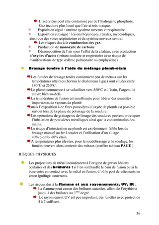 L’acétylène peut être contaminé par de l’hydrogène phosphoré.
Gaz incolore plus lourd que l’air et très toxique.
Exposition aiguë : atteinte système nerveux et respiratoire.
Exposition subaiguë : lésions hépatiques, rénales, myocardiques,
ainsi que des voies respiratoires et du système nerveux central.
Les risques dus à la combustion des gaz.
Production de monoxyde de carbone
Décomposition de l’air sous l’effet de la chaleur, avec production
d’oxydes d’azote (irritant oculaire et respiratoire avec risque de
manifestations de type œdème pulmonaire ou emphysème)
Brasage tendre à l’aide du mélange plomb-étain
Les fumées de brasage tendre contiennent peu de métaux car les
températures atteintes (hormis le chalumeau à gaz) sont situées entre
180°C et 250°C.
Le plomb commence à se volatiliser vers 550°C et l’étain, l’argent, le
cuivre bien au-delà.
La température de fusion est insuffisante pour libérer des quantités
importantes de vapeurs de plomb
mais l’exposition à de fines poussières d’oxyde de plomb est possible
surtout lors de la phase de polissage de la soudure.
Les opérations de grattage ou de limage des soudures peuvent provoquer
l’inhalation de poussières métalliques ainsi que la contamination des
mains.
Le risque d’intoxication au plomb est extrêmement faible lors du
brasage manuel au fer à souder et l’utilisation d’un alliage
40% plomb- 60% étain.
A températures plus élevées, pour le soudobrasage et le soudage, les
fumées peuvent alors contenir des métaux (confère tableau PAGE )
RISQUES PHYSIQUES
Les projections de métal incandescent à l’origine de graves lésions
oculaires et des brûlures : si l’on surchauffe le bain de fusion ou si la
buse entre en contact avec le métal en fusion, d’où le port de vêtements en
coton ignifugé, couvrants.
Les risques dus à la flamme et aux rayonnements, UV, IR :
La flamme peut causer des brûlures cutanées, allant de l’érythème
jusqu’à des brûlures au 3ème
degré.
Le rayonnement UV est peu important, des lunettes avec protection
4 à 7 suffisent.
36
 