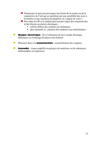 Néanmoins ils peuvent provoquer une lésion de la cornée ou de la
conjonctive de l’œil qui se manifeste par une sensibilité des yeux à
la lumière et une sensation de paupières en « papier de verre »
Par contre les IR et la chaleur peuvent provoquer des conjonctivites
et des lésions occulaires chroniques :
sclérite diffuse des soudeurs au chalumeau
plus rarement, la cataracte des soudeurs oxy-acétyléniques
Risque électrique : lié à l’utilisation de fer à souder électrique
défectueux ou le brasage de pièces sous tension.
Blessures dues à la manutention : essentiellement des coupures
Incendie : risque amplifié en présence de matériaux ou de substances
inflammables ou explosives.
37
 