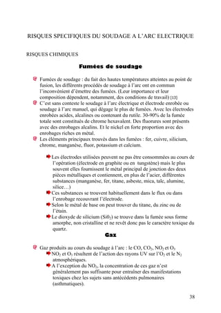 RISQUES SPECIFIQUES DU SOUDAGE A L’ARC ELECTRIQUE
RISQUES CHIMIQUES
Fumées de soudage
Fumées de soudage : du fait des hautes températures atteintes au point de
fusion, les différents procédés de soudage à l’arc ont en commun
l’inconvénient d’émettre des fumées. (Leur importance et leur
composition dépendent, notamment, des conditions de travail) [13]
C’est sans conteste le soudage à l’arc électrique et électrode enrobée ou
soudage à l’arc manuel, qui dégage le plus de fumées. Avec les électrodes
enrobées acides, alcalines ou contenant du rutile. 30-90% de la fumée
totale sont constitués de chrome hexavalent. Des fluorures sont présents
avec des enrobages alcalins. Et le nickel en forte proportion avec des
enrobages riches en métal.
Les éléments principaux trouvés dans les fumées : fer, cuivre, silicium,
chrome, manganèse, fluor, potassium et calcium.
Les électrodes utilisées peuvent ne pas être consommées au cours de
l’opération (électrode en graphite ou en tungstène) mais le plus
souvent elles fournissent le métal principal de jonction des deux
pièces métalliques et contiennent, en plus de l’acier, différentes
substances (manganèse, fer, titane, asbeste, mica, talc, alumine,
silice…)
Ces substances se trouvent habituellement dans le flux ou dans
l’enrobage recouvrant l’électrode.
Selon le métal de base on peut trouver du titane, du zinc ou de
l’étain.
Le dioxyde de silicium (Si02) se trouve dans la fumée sous forme
amorphe, non cristalline et ne revêt donc pas le caractère toxique du
quartz.
Gaz
Gaz produits au cours du soudage à l’arc : le CO, CO2, NO2 et O3
NO2 et O3 résultent de l’action des rayons UV sur l’O2 et le N2
atmosphériques.
A l’exception du NO2, la concentration de ces gaz n’est
généralement pas suffisante pour entraîner des manifestations
toxiques chez les sujets sans antécédents pulmonaires
(asthmatiques).
38
 