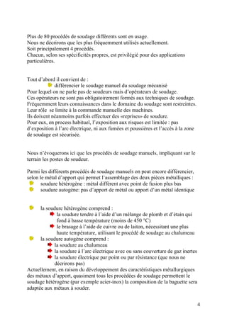 Plus de 80 procédés de soudage différents sont en usage.
Nous ne décrirons que les plus fréquemment utilisés actuellement.
Soit principalement 4 procédés.
Chacun, selon ses spécificités propres, est privilégié pour des applications
particulières.
Tout d’abord il convient de :
différencier le soudage manuel du soudage mécanisé
Pour lequel on ne parle pas de soudeurs mais d’opérateurs de soudage.
Ces opérateurs ne sont pas obligatoirement formés aux techniques de soudage.
Fréquemment leurs connaissances dans le domaine du soudage sont restreintes.
Leur rôle se limite à la commande manuelle des machines.
Ils doivent néanmoins parfois effectuer des «reprises» de soudure.
Pour eux, en process habituel, l’exposition aux risques est limitée : pas
d’exposition à l’arc électrique, ni aux fumées et poussières et l’accès à la zone
de soudage est sécurisée.
Nous n’évoquerons ici que les procédés de soudage manuels, impliquant sur le
terrain les postes de soudeur.
Parmi les différents procédés de soudage manuels on peut encore différencier,
selon le métal d’apport qui permet l’assemblage des deux pièces métalliques :
soudure hétérogène : métal différent avec point de fusion plus bas
soudure autogène: pas d’apport de métal ou apport d’un métal identique
la soudure hétérogène comprend :
la soudure tendre à l’aide d’un mélange de plomb et d’étain qui
fond à basse température (moins de 450 °C)
le brasage à l’aide de cuivre ou de laiton, nécessitant une plus
haute température, utilisant le procédé de soudage au chalumeau
la soudure autogène comprend :
la soudure au chalumeau
la soudure à l’arc électrique avec ou sans couverture de gaz inertes
la soudure électrique par point ou par résistance (que nous ne
décrirons pas)
Actuellement, en raison du développement des caractéristiques métallurgiques
des métaux d’apport, quasiment tous les procédées de soudage permettent le
soudage hétérogène (par exemple acier-inox) la composition de la baguette sera
adaptée aux métaux à souder.
4
 