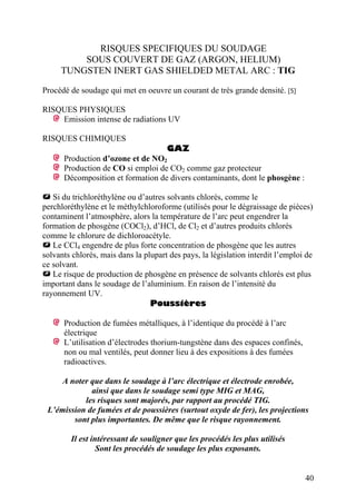 RISQUES SPECIFIQUES DU SOUDAGE
SOUS COUVERT DE GAZ (ARGON, HELIUM)
TUNGSTEN INERT GAS SHIELDED METAL ARC : TIG
Procédé de soudage qui met en oeuvre un courant de très grande densité. [5]
RISQUES PHYSIQUES
Emission intense de radiations UV
RISQUES CHIMIQUES
GAZ
Production d’ozone et de NO2
Production de CO si emploi de CO2 comme gaz protecteur
Décomposition et formation de divers contaminants, dont le phosgène :
Si du trichloréthylène ou d’autres solvants chlorés, comme le
perchloréthylène et le méthylchloroforme (utilisés pour le dégraissage de pièces)
contaminent l’atmosphère, alors la température de l’arc peut engendrer la
formation de phosgène (COCl2), d’HCl, de Cl2 et d’autres produits chlorés
comme le chlorure de dichloroacétyle.
Le CCl4 engendre de plus forte concentration de phosgène que les autres
solvants chlorés, mais dans la plupart des pays, la législation interdit l’emploi de
ce solvant.
Le risque de production de phosgène en présence de solvants chlorés est plus
important dans le soudage de l’aluminium. En raison de l’intensité du
rayonnement UV.
Poussières
Production de fumées métalliques, à l’identique du procédé à l’arc
électrique
L’utilisation d’électrodes thorium-tungstène dans des espaces confinés,
non ou mal ventilés, peut donner lieu à des expositions à des fumées
radioactives.
A noter que dans le soudage à l’arc électrique et électrode enrobée,
ainsi que dans le soudage semi type MIG et MAG,
les risques sont majorés, par rapport au procédé TIG.
L’émission de fumées et de poussières (surtout oxyde de fer), les projections
sont plus importantes. De même que le risque rayonnement.
Il est intéressant de souligner que les procédés les plus utilisés
Sont les procédés de soudage les plus exposants.
40
 