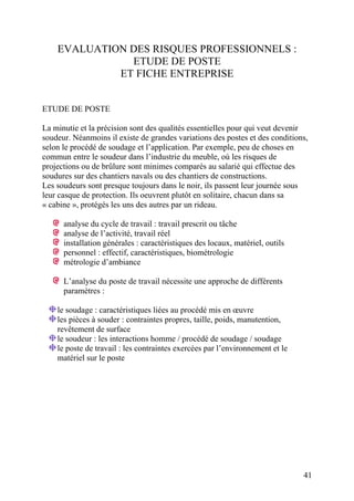 EVALUATION DES RISQUES PROFESSIONNELS :
ETUDE DE POSTE
ET FICHE ENTREPRISE
ETUDE DE POSTE
La minutie et la précision sont des qualités essentielles pour qui veut devenir
soudeur. Néanmoins il existe de grandes variations des postes et des conditions,
selon le procédé de soudage et l’application. Par exemple, peu de choses en
commun entre le soudeur dans l’industrie du meuble, où les risques de
projections ou de brûlure sont minimes comparés au salarié qui effectue des
soudures sur des chantiers navals ou des chantiers de constructions.
Les soudeurs sont presque toujours dans le noir, ils passent leur journée sous
leur casque de protection. Ils oeuvrent plutôt en solitaire, chacun dans sa
« cabine », protégés les uns des autres par un rideau.
analyse du cycle de travail : travail prescrit ou tâche
analyse de l’activité, travail réel
installation générales : caractéristiques des locaux, matériel, outils
personnel : effectif, caractéristiques, biométrologie
métrologie d’ambiance
L’analyse du poste de travail nécessite une approche de différents
paramètres :
le soudage : caractéristiques liées au procédé mis en œuvre
les pièces à souder : contraintes propres, taille, poids, manutention,
revêtement de surface
le soudeur : les interactions homme / procédé de soudage / soudage
le poste de travail : les contraintes exercées par l’environnement et le
matériel sur le poste
41
 
