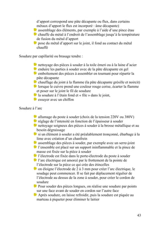 43
d’apport correspond une pâte décapante ou flux, dans certains
métaux d’apport le flux est incorporé : âme décapante)
assemblage des éléments, par exemple à l’aide d’une pince étau
chauffe du métal à l’endroit de l’assemblage jusqu’à la température
de fusion du métal d’apport
pose du métal d’apport sur le joint, il fond au contact du métal
chauffé
Soudure par capillarité ou brasage tendre :
nettoyage des pièces à souder à la toile émeri ou à la laine d’acier
enduire les parties à souder avec de la pâte décapante en gel
emboîtement des pièces à assembler en tournant pour répartir la
pâte décapante
chauffage du joint à la flamme (la pâte décapante grésille et noircit)
lorsque le cuivre prend une couleur rouge cerise, écarter la flamme
et poser sur le joint le fil de soudure
la soudure à l’étain fond et « file » dans le joint,
essuyer avec un chiffon
Soudure à l’arc
allumage du poste à souder (choix de la tension 220V ou 380V)
réglage de l’intensité en fonction de l’épaisseur à souder
nettoyage soigneux des pièces à souder à la brosse métallique et au
besoin dégraissage
si un élément à souder a été préalablement tronçonné, ébarbage à la
lime avec création d’un chanfrein
assemblage des pièces à souder, par exemple avec un serre-joint
l’ensemble est placé sur un support ininflammable et la pince de
masse est fixée sur la pièce à souder
l’électrode est fixée dans le porte-électrode du poste à souder
l’arc électrique est amorcé par le frottement de la pointe de
l’électrode sur la pièce ce qui crée des étincelles
on éloigne l’électrode de 2 à 3 mm pour créer l’arc électrique, le
soudage peut commencer. Il se fait par déplacement régulier de
l’électrode au dessus de la zone à souder, pour créer le cordon de
soudure
Pour souder des pièces longues, on réalise une soudure par points
sur une face avant de souder en cordon sur l’autre face
Après soudure, on laisse refroidir, puis la soudure est piquée au
marteau à piqueter pour éliminer le laitier
 