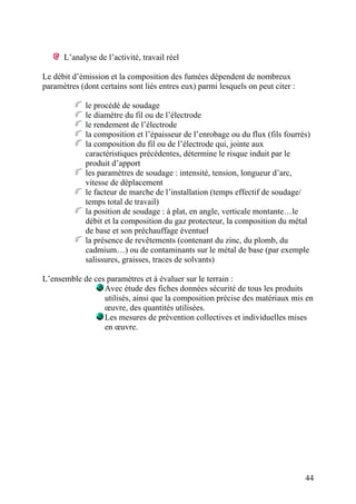 44
L’analyse de l’activité, travail réel
Le débit d’émission et la composition des fumées dépendent de nombreux
paramètres (dont certains sont liés entres eux) parmi lesquels on peut citer :
le procédé de soudage
le diamètre du fil ou de l’électrode
le rendement de l’électrode
la composition et l’épaisseur de l’enrobage ou du flux (fils fourrés)
la composition du fil ou de l’électrode qui, jointe aux
caractéristiques précédentes, détermine le risque induit par le
produit d’apport
les paramètres de soudage : intensité, tension, longueur d’arc,
vitesse de déplacement
le facteur de marche de l’installation (temps effectif de soudage/
temps total de travail)
la position de soudage : à plat, en angle, verticale montante…le
débit et la composition du gaz protecteur, la composition du métal
de base et son préchauffage éventuel
la présence de revêtements (contenant du zinc, du plomb, du
cadmium…) ou de contaminants sur le métal de base (par exemple
salissures, graisses, traces de solvants)
L’ensemble de ces paramètres et à évaluer sur le terrain :
Avec étude des fiches données sécurité de tous les produits
utilisés, ainsi que la composition précise des matériaux mis en
œuvre, des quantités utilisées.
Les mesures de prévention collectives et individuelles mises
en œuvre.
 