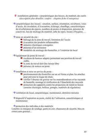 45
installations générales : caractéristiques des locaux, du matériel, des outils
(description plus détaillée, confère : chapitre fiche d’entreprise)
caractéristiques des locaux : situation, surface, orientation, ouvertures, voies
d’accès, de circulation, d’évacuation, éclairage, chauffage, caractéristiques
de réverbération des parois, nombres de postes et disposition, présence de
coactivité, lieu de stockage du matériel, salle de repos, locaux d’hygiène, …
mise en sécurité du site :
balisage de la zone de travail, limitation de l’accès
évacuation des produits inflammables
armoires électriques consignées
présence d’un extincteur
modalités de stockage des bouteilles, à l’extérieur du local
équipement du poste de travail :
escabeau de hauteur adaptée permettant une position de travail
stable,
la zone de travail doit être laissée libre
présence de notices au poste
installation et mise en service du poste :
positionnement des bouteilles sur un sol ferme et plan, les attacher
pour prévenir le risque de chute.
vérifier l’absence de graisse sur les manodétendeurs et les raccords
de bouteille, montage et vérification de l’étanchéité des raccords
protection des appareils contre les projections de métal en fusion
(armoire électrique, brûleur, pompes, matériels de régulation)
ventilation du local, caractéristique, maintenance, dernières mesures
dispositif d’aspiration au poste, réalité de l’utilisation, caractéristiques et
maintenance
protection des individus et des matériels
Lunettes ou masques de soudage, gants en cuir, chaussures de sécurité, bleu en
coton (sans graisse)…
 