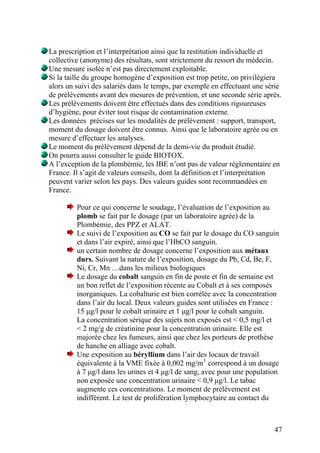 47
La prescription et l’interprétation ainsi que la restitution individuelle et
collective (anonyme) des résultats, sont strictement du ressort du médecin.
Une mesure isolée n’est pas directement exploitable.
Si la taille du groupe homogène d’exposition est trop petite, on privilégiera
alors un suivi des salariés dans le temps, par exemple en effectuant une série
de prélèvements avant des mesures de prévention, et une seconde série après.
Les prélèvements doivent être effectués dans des conditions rigoureuses
d’hygiène, pour éviter tout risque de contamination externe.
Les données précises sur les modalités de prélèvement : support, transport,
moment du dosage doivent être connus. Ainsi que le laboratoire agrée ou en
mesure d’effectuer les analyses.
Le moment du prélèvement dépend de la demi-vie du produit étudié.
On pourra aussi consulter le guide BIOTOX.
A l’exception de la plombémie, les IBE n’ont pas de valeur réglementaire en
France. Il s’agit de valeurs conseils, dont la définition et l’interprétation
peuvent varier selon les pays. Des valeurs guides sont recommandées en
France.
Pour ce qui concerne le soudage, l’évaluation de l’exposition au
plomb se fait par le dosage (par un laboratoire agrée) de la
Plombémie, des PPZ et ALAT.
Le suivi de l’exposition au CO se fait par le dosage du CO sanguin
et dans l’air expiré, ainsi que l’HbCO sanguin.
un certain nombre de dosage concerne l’exposition aux métaux
durs. Suivant la nature de l’exposition, dosage du Pb, Cd, Be, F,
Ni, Cr, Mn …dans les milieux biologiques
Le dosage du cobalt sanguin en fin de poste et fin de semaine est
un bon reflet de l’exposition récente au Cobalt et à ses composés
inorganiques. La cobalturie est bien corrélée avec la concentration
dans l’air du local. Deux valeurs guides sont utilisées en France :
15 µg/l pour le cobalt urinaire et 1 µg/l pour le cobalt sanguin.
La concentration sérique des sujets non exposés est < 0,5 mg/l et
< 2 mg/g de créatinine pour la concentration urinaire. Elle est
majorée chez les fumeurs, ainsi que chez les porteurs de prothèse
de hanche en alliage avec cobalt.
Une exposition au béryllium dans l’air des locaux de travail
équivalente à la VME fixée à 0,002 mg/m3
correspond à un dosage
à 7 µg/l dans les urines et 4 µg/l de sang, avec pour une population
non exposée une concentration urinaire < 0,9 µg/l. Le tabac
augmente ces concentrations. Le moment de prélèvement est
indifférent. Le test de prolifération lymphocytaire au contact du
 