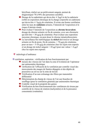 48
béryllium, réalisé sur un prélèvement sanguin, permet de
diagnostiquer 70 à 94% des personnes sensibles.
Dosage de la cadmiémie qui devra être < 5µg/l et de la cadmiurie
(reflet en exposition chronique de la charge corporelle en cadmium)
qui devra être < 5µg/g de créatinine. Il existe une bonne corrélation
entre les taux de cadmium urinaire, l’intensité de l’exposition et le
risque d’atteinte rénale.
Pour évaluer l’intensité de l’exposition au chrome hexavalent,
dosage du chrome urinaire en fin de semaine, avec une chromurie
qui doit être < 30 µg/g de créatinine. Pour évaluer une exposition
moyenne chronique, on peut doser le chrome intraérythrocytaire.
La surveillance bio métrologique du nickel doit trouver un dosage
urinaire en fin de poste, fin de semaine, < 70 µg/g de créatinine,
pour un taux < 5-10 µg/g de créatinine chez les sujets non exposés
et un dosage de nickel sanguin < 10 µg/l pour une valeur < 4 µg/l
chez les sujets non exposés.
métrologie d’ambiance
ventilation, aspiration : vérification du bon fonctionnement par
mesure des vitesses de l’air dans la zone d’évolution de l’opérateur
par anémomètre thermique
vérification de l’efficacité de la ventilation par contrôle visuel des
mouvements des nuages de fumées dégagées et des dépôts de
poussières au sol ou sur la zone de travail.
Vérification d’un non colmatage des filtres par manomètre
différentiel
Détermination du champ de vitesse de l’air aux bouches de
soufflage (pour la ventilation générale) par anémomètre thermique
Contrôle visuel de la propreté des gaines
Vérification du bon fonctionnement des ventilateurs de réseau par
contrôle de la vitesse de rotation (tachymètre) et de la puissance
consommée (wattmètre)
 