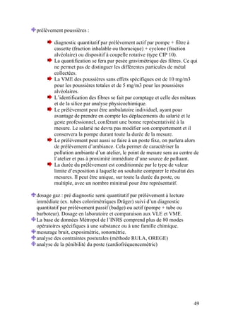 49
prélèvement poussières :
diagnostic quantitatif par prélèvement actif par pompe + filtre à
cassette (fraction inhalable ou thoracique) + cyclone (fraction
alvéolaire) ou dispositif à coupelle rotative (type CIP 10).
La quantification se fera par pesée gravimétrique des filtres. Ce qui
ne permet pas de distinguer les différentes particules de métal
collectées.
La VME des poussières sans effets spécifiques est de 10 mg/m3
pour les poussières totales et de 5 mg/m3 pour les poussières
alvéolaires.
L’identification des fibres se fait par comptage et celle des métaux
et de la silice par analyse physicochimique.
Le prélèvement peut être ambulatoire individuel, ayant pour
avantage de prendre en compte les déplacements du salarié et le
geste professionnel, conférant une bonne représentativité à la
mesure. Le salarié ne devra pas modifier son comportement et il
conservera la pompe durant toute la durée de la mesure.
Le prélèvement peut aussi se faire à un poste fixe, on parlera alors
de prélèvement d’ambiance. Cela permet de caractériser la
pollution ambiante d’un atelier, le point de mesure sera au centre de
l’atelier et pas à proximité immédiate d’une source de polluant.
La durée du prélèvement est conditionnée par le type de valeur
limite d’exposition à laquelle on souhaite comparer le résultat des
mesures. Il peut être unique, sur toute la durée du poste, ou
multiple, avec un nombre minimal pour être représentatif.
dosage gaz : pré diagnostic semi quantitatif par prélèvement à lecture
immédiate (ex. tubes colorimétriques Dräger) suivi d’un diagnostic
quantitatif par prélèvement passif (badge) ou actif (pompe + tube ou
barboteur). Dosage en laboratoire et comparaison aux VLE et VME.
La base de données Métropol de l’INRS comprend plus de 80 modes
opératoires spécifiques à une substance ou à une famille chimique.
mesurage bruit, exposimétrie, sonométrie.
analyse des contraintes posturales (méthode RULA, OREGE)
analyse de la pénibilité du poste (cardiofréquencemétrie)
 