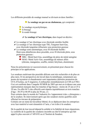 Les différents procédés de soudage manuel se divisent en deux familles :
Le soudage au gaz ou au chalumeau, qui comprend :
Le soudage oxyacétylénique,
le brasage
le soudo brasage
Le soudage à l’arc électrique, dans lequel on décrira :
Le soudage à l’arc électrique avec électrode enrobée fusible
Le soudage à l’arc électrique type TIG, Tungsten Inert Gas,
avec électrode tungstène réfractaire sous protection gazeuse
Le soudage semi automatique, avec fil électrode fusible :
Dont nous détaillerons deux procédés, avec fil électrode plein, sous
protection gazeuse :
MIG : Metal Inert Gas, assemblage de pièce de métal autogène
MAG: Metal Activ Gas, assemblage de métaux alliés
(chrome, manganèse, souffre, nickel, bérylium, aluminium)
Nous les présenterons ici successivement, en présentant pour chacun les
principes et les applications.
Les soudeurs maîtrisant des procédés délicats sont très recherchés et de plus en
plus rares. Et les perspectives de travail dans la métallurgie, notamment aux
postes de tuyauteur et chaudronnier sont importantes (dernière promotion du
CFA d’Eschau, sur 8 stagiaires, 6 embauchés immédiatement en CDI ou CNE)
Ceci est confirmé dans l’enquête SUMER de 2003 qui met en évidence une sous
représentation marquée dans les tranches d’âge basses : moins de 25 ans et 25 à
29 ans. En effet 84 % des effectifs sont répartis équitablement en trois tranches
d’âge : 30-39 et 40-49 et plus de 50 ans. [7]
Pour certains dans le monde de l’industrie ils s’apparentent à des « chirurgiens »
de la soudure. Ils interviennent après que des soudeurs moins qualifiés aient
effectué les travaux de préparation.
Certains ont un statut de travailleur libéral, ils se déplacent dans les entreprises
avec leur matériel et sont rémunérés à l’acte, c’est à dire à la soudure.
De la qualité de leur travail dépend la solidité et la fiabilité de leurs réparations.
Le contrôle de la qualité des soudures incombe au chef d’entreprise qui fait
appel le plus souvent à l’APAVE ou à l’Institut de Soudure.
5
 