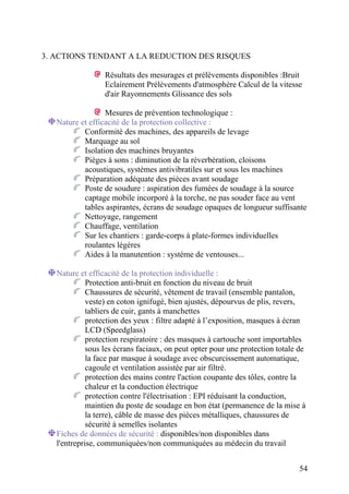 54
3. ACTIONS TENDANT A LA REDUCTION DES RISQUES
Résultats des mesurages et prélèvements disponibles :Bruit
Eclairement Prélèvements d'atmosphère Calcul de la vitesse
d'air Rayonnements Glissance des sols
Mesures de prévention technologique :
Nature et efficacité de la protection collective :
Conformité des machines, des appareils de levage
Marquage au sol
Isolation des machines bruyantes
Pièges à sons : diminution de la réverbération, cloisons
acoustiques, systèmes antivibratiles sur et sous les machines
Préparation adéquate des pièces avant soudage
Poste de soudure : aspiration des fumées de soudage à la source
captage mobile incorporé à la torche, ne pas souder face au vent
tables aspirantes, écrans de soudage opaques de longueur suffisante
Nettoyage, rangement
Chauffage, ventilation
Sur les chantiers : garde-corps à plate-formes individuelles
roulantes légères
Aides à la manutention : système de ventouses...
Nature et efficacité de la protection individuelle :
Protection anti-bruit en fonction du niveau de bruit
Chaussures de sécurité, vêtement de travail (ensemble pantalon,
veste) en coton ignifugé, bien ajustés, dépourvus de plis, revers,
tabliers de cuir, gants à manchettes
protection des yeux : filtre adapté à l’exposition, masques à écran
LCD (Speedglass)
protection respiratoire : des masques à cartouche sont importables
sous les écrans faciaux, on peut opter pour une protection totale de
la face par masque à soudage avec obscurcissement automatique,
cagoule et ventilation assistée par air filtré.
protection des mains contre l'action coupante des tôles, contre la
chaleur et la conduction électrique
protection contre l'électrisation : EPI réduisant la conduction,
maintien du poste de soudage en bon état (permanence de la mise à
la terre), câble de masse des pièces métalliques, chaussures de
sécurité à semelles isolantes
Fiches de données de sécurité : disponibles/non disponibles dans
l'entreprise, communiquées/non communiquées au médecin du travail
 