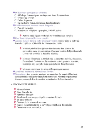 55
Diffusion de consignes de sécurité :
Affichage des consignes ainsi que des listes de secouristes
Trousse de secours
Fiches de postes
Ne pas boire, fumer, ni manger dans les ateliers
Etablissement de mesures en cas d'urgence :
Plan d'évacuation
Numéros de téléphone : pompiers, SAMU, police
Actions spécifiques conduites par le médecin du travail :
Plan d'activité du médecin du travail :
Actions menées dans le cadre d'une convention conclue dans le cadre de
l'article 13 (décret n°88-1178 du 28 décembre 1988)
Mesures particulières (prises dans le cadre d'un contrat de
prévention passé en application d'une convention d'objectifs article
L.442-5 du Code de la Sécurité Sociale)
Mesures concernant la formation à la sécurité : moyens, modalités.
Formation à l'embauche, formation au poste, gestes et postures,
formation anti-incendie avec manipulation des extincteurs
Mesures concernant les soins et les premiers secours :
Armoire à pharmacie ou trousse de secours
Secourisme : (un pompier n'est pas un secouriste du travail, il faut une
équivalence de sauveteur secouriste du travail). Nombre de personnes
formées, nature de leur formation, actualisation de leur formation.
4. DOCUMENTS AUTRES :
Fiche adhérent
Liste des salariés
Pyramide des âges
Résultats des mesurages et prélèvements effectués
En cas d'accident
Contenu de la trousse de secours
Rappel réglementaire sur la surveillance médicale des salariés
Ordonnances de prévention
 