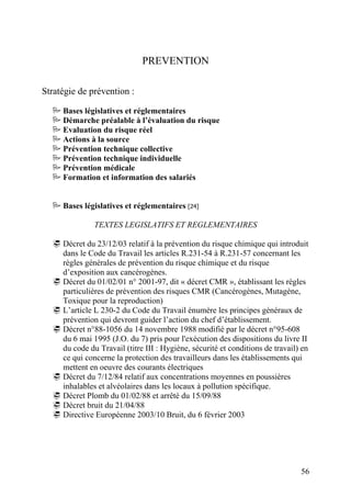 56
PREVENTION
Stratégie de prévention :
Bases législatives et réglementaires
Démarche préalable à l’évaluation du risque
Evaluation du risque réel
Actions à la source
Prévention technique collective
Prévention technique individuelle
Prévention médicale
Formation et information des salariés
Bases législatives et réglementaires [24]
TEXTES LEGISLATIFS ET REGLEMENTAIRES
Décret du 23/12/03 relatif à la prévention du risque chimique qui introduit
dans le Code du Travail les articles R.231-54 à R.231-57 concernant les
règles générales de prévention du risque chimique et du risque
d’exposition aux cancérogènes.
Décret du 01/02/01 n° 2001-97, dit « décret CMR », établissant les règles
particulières de prévention des risques CMR (Cancérogènes, Mutagène,
Toxique pour la reproduction)
L’article L 230-2 du Code du Travail énumère les principes généraux de
prévention qui devront guider l’action du chef d’établissement.
Décret n°88-1056 du 14 novembre 1988 modifié par le décret n°95-608
du 6 mai 1995 (J.O. du 7) pris pour l'exécution des dispositions du livre II
du code du Travail (titre III : Hygiène, sécurité et conditions de travail) en
ce qui concerne la protection des travailleurs dans les établissements qui
mettent en oeuvre des courants électriques
Décret du 7/12/84 relatif aux concentrations moyennes en poussières
inhalables et alvéolaires dans les locaux à pollution spécifique.
Décret Plomb du 01/02/88 et arrêté du 15/09/88
Décret bruit du 21/04/88
Directive Européenne 2003/10 Bruit, du 6 février 2003
 
