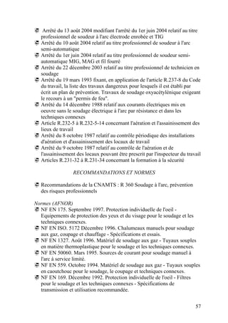 57
Arrêté du 13 août 2004 modifiant l'arrêté du 1er juin 2004 relatif au titre
professionnel de soudeur à l'arc électrode enrobée et TIG
Arrêté du 10 août 2004 relatif au titre professionnel de soudeur à l'arc
semi-automatique
Arrêté du 1er juin 2004 relatif au titre professionnel de soudeur semi-
automatique MIG, MAG et fil fourré
Arrêté du 22 décembre 2003 relatif au titre professionnel de technicien en
soudage
Arrêté du 19 mars 1993 fixant, en application de l'article R.237-8 du Code
du travail, la liste des travaux dangereux pour lesquels il est établi par
écrit un plan de prévention. Travaux de soudage oxyacétylénique exigeant
le recours à un "permis de feu".
Arrêté du 14 décembre 1988 relatif aux courants électriques mis en
oeuvre sans le soudage électrique à l'arc par résistance et dans les
techniques connexes
Article R.232-5 à R.232-5-14 concernant l'aération et l'assainissement des
lieux de travail
Arrêté du 8 octobre 1987 relatif au contrôle périodique des installations
d'aération et d'assainissement des locaux de travail
Arrêté du 9 octobre 1987 relatif au contrôle de l'aération et de
l'assainissement des locaux pouvant être prescrit par l'inspecteur du travail
Articles R.231-32 à R.231-34 concernant la formation à la sécurité
RECOMMANDATIONS ET NORMES
Recommandations de la CNAMTS : R 360 Soudage à l'arc, prévention
des risques professionnels
Normes (AFNOR)
NF EN 175. Septembre 1997. Protection individuelle de l'oeil -
Equipements de protection des yeux et du visage pour le soudage et les
techniques connexes.
NF EN ISO. 5172 Décembre 1996. Chalumeaux manuels pour soudage
aux gaz, coupage et chauffage - Spécifications et essais.
NF EN 1327. Août 1996. Matériel de soudage aux gaz - Tuyaux souples
en matière thermoplastique pour le soudage et les techniques connexes.
NF EN 50060. Mars 1995. Sources de courant pour soudage manuel à
l'arc à service limité.
NF EN 559. Octobre 1994. Matériel de soudage aux gaz - Tuyaux souples
en caoutchouc pour le soudage, le coupage et techniques connexes.
NF EN 169. Décembre 1992. Protection individuelle de l'oeil - Filtres
pour le soudage et les techniques connexes - Spécifications de
transmission et utilisation recommandée.
 