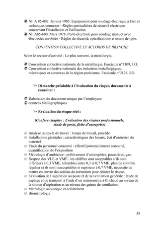 58
NF A 85-002. Janvier 1985. Equipement pour soudage électrique à l'arc et
techniques connexes - Règles particulières de sécurité électrique
concernant l'installation et l'utilisation.
NF A85-600. Mars 1978. Porte-électrode pour soudage manuel avec
électrodes enrobées - Règles de sécurité, spécifications et essais de type.
CONVENTION COLLECTIVE ET ACCORDS DE BRANCHE
Selon le secteur d'activité - Le plus souvent, la métallurgie.
Convention collective nationale de la métallurgie. Fascicule n°3109, J.O.
Convention collective nationale des industries métallurgiques,
mécaniques et connexes de la région parisienne. Fascicule n°3126, J.O.
Démarche préalable à l’évaluation du risque, documents à
consulter :
élaboration du document unique par l’employeur
données bibliographiques
Evaluation du risque réel :
(Confère chapitre : Evaluation des risques professionnels,
étude de poste, fiche d’entreprise)
Analyse du cycle de travail : temps de travail, procédé
Installations générales : caractéristiques des locaux, état d’entretien du
matériel
Etude du personnel concerné : effectif potentiellement concerné,
quantification de l’exposition
Métrologie d’ambiance : prélèvement d’atmosphère, poussières, gaz.
Respect des VLE et VME : les chiffres sont acceptables s’ils sont
inférieurs à 0,3 VME, tolérables entre 0,3 et 0,7 VME, plan de contrôle
régulier et ils sont inacceptables si supérieur à 0,7 VME, nécessité de
mettre en œuvre des actions de correction pour réduire le risque.
Evaluation de l’aspiration au poste et de la ventilation générale : étude de
captage et de transport à l’aide d’un anémomètre à fil chaud au niveau de
la source d’aspiration et au niveau des gaines de ventilation.
Métrologie acoustique et éclairement
Biométrologie
 
