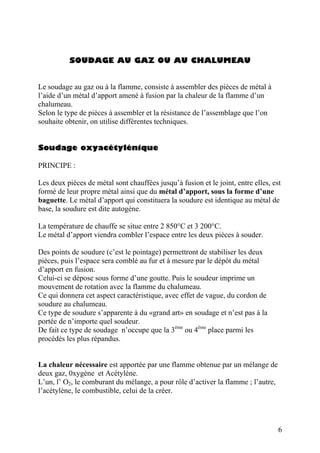 SOUDAGE AU GAZ OU AU CHALUMEAU
Le soudage au gaz ou à la flamme, consiste à assembler des pièces de métal à
l’aide d’un métal d’apport amené à fusion par la chaleur de la flamme d’un
chalumeau.
Selon le type de pièces à assembler et la résistance de l’assemblage que l’on
souhaite obtenir, on utilise différentes techniques.
Soudage oxyacétylénique
PRINCIPE :
Les deux pièces de métal sont chauffées jusqu’à fusion et le joint, entre elles, est
formé de leur propre métal ainsi que du métal d’apport, sous la forme d’une
baguette. Le métal d’apport qui constituera la soudure est identique au métal de
base, la soudure est dite autogène.
La température de chauffe se situe entre 2 850°C et 3 200°C.
Le métal d’apport viendra combler l’espace entre les deux pièces à souder.
Des points de soudure (c’est le pointage) permettront de stabiliser les deux
pièces, puis l’espace sera comblé au fur et à mesure par le dépôt du métal
d’apport en fusion.
Celui-ci se dépose sous forme d’une goutte. Puis le soudeur imprime un
mouvement de rotation avec la flamme du chalumeau.
Ce qui donnera cet aspect caractéristique, avec effet de vague, du cordon de
soudure au chalumeau.
Ce type de soudure s’apparente à du «grand art» en soudage et n’est pas à la
portée de n’importe quel soudeur.
De fait ce type de soudage n’occupe que la 3ème
ou 4ème
place parmi les
procédés les plus répandus.
La chaleur nécessaire est apportée par une flamme obtenue par un mélange de
deux gaz, 0xygène et Acétylène.
L’un, l’ O2, le comburant du mélange, a pour rôle d’activer la flamme ; l’autre,
l’acétylène, le combustible, celui de la créer.
6
 