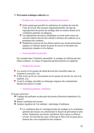 62
Prévention technique collective [6]
Système clos, cloisonnement, confinement du poste
Isoler autant que possible les opérations de soudure du reste de
l’aire de travail. Des mesures organisationnelles, du type du
regroupement des postes de soudage dans un secteur donné où la
ventilation générale est adéquate.
Les dégraisseurs de pièces métalliques ou toute autre source de
solvants chlorés doivent être utilisés à distance des endroits où se
pratiquent des soudures.
Préparation correcte du lieu d'intervention avec écrans protecteurs
opaques ou filtrants autour du poste de travail et résistants aux
projections chaudes et à la chaleur.
Automatisation du procédé
Par exemple dans l’industrie automobile, le soudage est effectué par des
robots soudeurs. Le risque d’exposition professionnelle est supprimé.
Propreté des locaux :
Les scories et les gouttes de métal doivent être recueillies dans un
récipient à couvercle. [12]
Il faut éviter qu’ils ne s’accumulent sur les postes de travail, les sols et le
matériel. [13]
Avant le soudage, procéder au nettoyage soigneux des contaminants
(huiles) des pièces à souder.
Aspiration générale, ventilation
Principes généraux :
Captage des polluants au plus près des points d'émission (aspiration à la
source).
Bonne ventilation des locaux.
Analyse régulière de l’air ambiant : métrologie d’ambiance
La ventilation dans le voisinage proche du soudage ou la ventilation
générale des locaux est certainement le moyen de prévention le plus
utilisé. Néanmoins une bonne ventilation, bien conçue et efficace
est rare. En tout état de cause, il faut que le flux d’air ne passe pas à
hauteur des voies respiratoires des soudeurs.
 