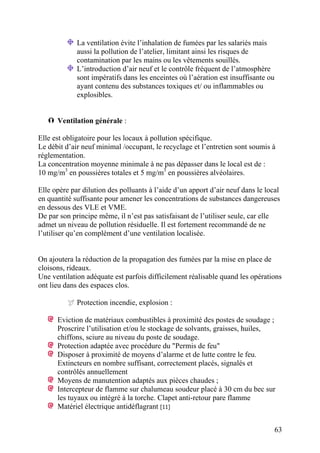 63
La ventilation évite l’inhalation de fumées par les salariés mais
aussi la pollution de l’atelier, limitant ainsi les risques de
contamination par les mains ou les vêtements souillés.
L’introduction d’air neuf et le contrôle fréquent de l’atmosphère
sont impératifs dans les enceintes où l’aération est insuffisante ou
ayant contenu des substances toxiques et/ ou inflammables ou
explosibles.
Ventilation générale :
Elle est obligatoire pour les locaux à pollution spécifique.
Le débit d’air neuf minimal /occupant, le recyclage et l’entretien sont soumis à
réglementation.
La concentration moyenne minimale à ne pas dépasser dans le local est de :
10 mg/m3
en poussières totales et 5 mg/m3
en poussières alvéolaires.
Elle opère par dilution des polluants à l’aide d’un apport d’air neuf dans le local
en quantité suffisante pour amener les concentrations de substances dangereuses
en dessous des VLE et VME.
De par son principe même, il n’est pas satisfaisant de l’utiliser seule, car elle
admet un niveau de pollution résiduelle. Il est fortement recommandé de ne
l’utiliser qu’en complément d’une ventilation localisée.
On ajoutera la réduction de la propagation des fumées par la mise en place de
cloisons, rideaux.
Une ventilation adéquate est parfois difficilement réalisable quand les opérations
ont lieu dans des espaces clos.
Protection incendie, explosion :
Eviction de matériaux combustibles à proximité des postes de soudage ;
Proscrire l’utilisation et/ou le stockage de solvants, graisses, huiles,
chiffons, sciure au niveau du poste de soudage.
Protection adaptée avec procédure du "Permis de feu"
Disposer à proximité de moyens d’alarme et de lutte contre le feu.
Extincteurs en nombre suffisant, correctement placés, signalés et
contrôlés annuellement
Moyens de manutention adaptés aux pièces chaudes ;
Intercepteur de flamme sur chalumeau soudeur placé à 30 cm du bec sur
les tuyaux ou intégré à la torche. Clapet anti-retour pare flamme
Matériel électrique antidéflagrant [11]
 