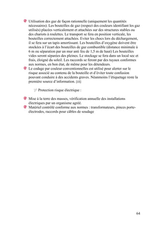 64
Utilisation des gaz de façon rationnelle (uniquement les quantités
nécessaires). Les bouteilles de gaz (respect des couleurs identifiant les gaz
utilisés) placées verticalement et attachées sur des structures stables ou
des chariots à roulettes. Le transport se fera en position verticale, les
bouteilles correctement attachées. Eviter les chocs lors du déchargement,
il se fera sur un tapis amortissant. Les bouteilles d’oxygène doivent être
stockées à l’écart des bouteilles de gaz combustible (distance minimale à
6 m ou séparation par un mur anti feu de 1,5 m de haut) Les bouteilles
vides seront séparées des pleines. Le stockage se fera dans un local sec et
frais, éloigné du soleil. Les raccords se feront par des tuyaux conformes
aux normes, en bon état, de même pour les détendeurs.
Le codage par couleur conventionnelles est utilisé pour alerter sur le
risque associé au contenu de la bouteille et d’éviter toute confusion
pouvant conduire à des accidents graves. Néanmoins l’étiquetage reste la
première source d’information. [15]
Protection risque électrique :
Mise à la terre des masses, vérification annuelle des installations
électriques par un organisme agréé.
Matériel contrôlé conforme aux normes : transformateurs, pinces porte-
électrodes, raccords pour câbles de soudage
 