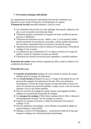65
Prévention technique individuelle
Les équipements de protection individuelle doivent être conformes aux
directives et aux normes Françaises et Européennes en vigueur.
Vêtement de travail (ensemble pantalon, veste) en coton
Ces vêtements doivent être en coton ignifugé, bien ajustés, dépourvus de
plis, revers ou poches non dotées de rabats
Vêtements propres, en présence d’oxygène les tissus souillés de graisse
peuvent s’enflammer
Vêtements de protection en cuir : tablier, veste ¾ à col montant, boléro
(porté surtout par les tuyauteurs), cuissardes, calotte, guêtres (protection
des chevilles), manchettes bras et avant-bras, bavette de casque.
Apportent une protection contre la chaleur et les projections. (Procédé de
soudage à l’arc et semi).
Au chalumeau, pas d’exposition UV, le risque essentiel est le risque de
brûlure, le port de vêtement en nylon est interdit.
Chaussures de sécurité recouvertes par le pantalon, à semelles isolantes
Protection des mains contre l'action coupante des tôles, contre la chaleur et la
conduction électrique [6]
Protection des yeux :
Lunettes de protection équipées de verres teintés et munies de coques
latérales pour le soudage au chalumeau
Les écrans faciaux protègent les yeux, le visage et une partie du cou. Ils
peuvent être équipés d’un plastron ou bavette. Pour une utilisation
intermittente, il existe des écrans faciaux de type relevable ou tenus à la
main. Ils assurent une protection globale, visage et yeux, mais ne sont pas
étanches vis-à-vis du milieu ambiant.
Pour les activités de soudage les écrans faciaux sont équipés de filtres
adaptés au rayonnement du procédé de soudage.
Les masques de soudage à filtre électro-optique dont le filtre s’obscurcit
automatiquement lorsque l’arc de soudage est amorcé.
Cagoule ou masque en protane, à indice de protection élevé pour le
soudage à l’arc
Pour les opérations de pointage, verres filtrants à occultation rapide ou
casque/masque à volet mobile
Masques à écran LCD (Speedglass) ; ou protection totale de la face par
masque à soudage avec obscurcissement automatique
 