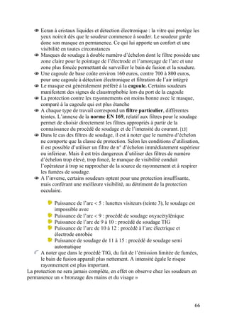 66
Ecran à cristaux liquides et détection électronique : la vitre qui protège les
yeux noircit dès que le soudeur commence à souder. Le soudeur garde
donc son masque en permanence. Ce qui lui apporte un confort et une
visibilité en toutes circonstances
Masques de soudage à double numéro d’échelon dont le filtre possède une
zone claire pour le pointage de l’électrode et l’amorçage de l’arc et une
zone plus foncée permettant de surveiller le bain de fusion et la soudure.
Une cagoule de base coûte environ 160 euros, contre 700 à 800 euros,
pour une cagoule à détection électronique et filtration de l’air intégré
Le masque est généralement préféré à la cagoule. Certains soudeurs
manifestent des signes de claustrophobie lors du port de la cagoule
La protection contre les rayonnements est moins bonne avec le masque,
comparé à la cagoule qui est plus étanche
A chaque type de travail correspond un filtre particulier, différentes
teintes. L’annexe de la norme EN 169, relatif aux filtres pour le soudage
permet de choisir directement les filtres appropriés à partir de la
connaissance du procédé de soudage et de l’intensité du courant. [13]
Dans le cas des filtres de soudage, il est à noter que le numéro d’échelon
ne comporte que la classe de protection. Selon les conditions d’utilisation,
il est possible d’utiliser un filtre de n° d’échelon immédiatement supérieur
ou inférieur. Mais il est très dangereux d’utiliser des filtres de numéro
d’échelon trop élevé, trop foncé, le manque de visibilité conduit
l’opérateur à trop se rapprocher de la source de rayonnement et à respirer
les fumées de soudage.
A l’inverse, certains soudeurs optent pour une protection insuffisante,
mais conférant une meilleure visibilité, au détriment de la protection
occulaire.
Puissance de l’arc < 5 : lunettes visiteurs (teinte 3), le soudage est
impossible avec
Puissance de l’arc < 9 : procédé de soudage oxyacétylénique
Puissance de l’arc de 9 à 10 : procédé de soudage TIG
Puissance de l’arc de 10 à 12 : procédé à l’arc électrique et
électrode enrobée
Puissance de soudage de 11 à 15 : procédé de soudage semi
automatique
A noter que dans le procédé TIG, du fait de l’émission limitée de fumées,
le bain de fusion apparaît plus nettement. A intensité égale le risque
rayonnement est plus important.
La protection ne sera jamais complète, en effet on observe chez les soudeurs en
permanence un « bronzage des mains et du visage »
 