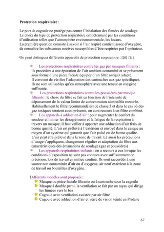 67
Protection respiratoire :
Le port de cagoule ne protège pas contre l’inhalation des fumées de soudage.
Le choix du type de protection respiratoire est déterminé par les conditions
d’utilisation telles que l’atmosphère environnementale, les locaux.
La première question consiste à savoir si l’air respiré contient assez d’oxygène,
de connaître les substances nocives susceptibles d’être respirées par l’opérateur.
On peut distinguer différents appareils de protection respiratoire : [20] [21]
Les protections respiratoires contre les gaz par masques filtrants :
ils procèdent à une épuration de l’air ambiant contaminé et se présentent
sous forme d’une pièce faciale équipée d’un filtre antigaz adapté.
Il convient de vérifier l’adaptation des cartouches aux gaz spécifiques.
Ils ne sont utilisables qu’en atmosphère avec une teneur en oxygène
suffisante.
Les protections respiratoires contre les poussières par masque
filtrants : le choix du filtre se fait en fonction de l’intensité de
dépassement de la valeur limite de concentration admissible mesurée.
Habituellement le filtre recommandé est de classe 3 et dans le cas où des
gaz toxiques seraient aussi présents, on aura recours à un filtre combiné.
Les appareils à adduction d’air : pour augmenter le confort du
soudeur et limiter les désagréments et la fatigue de la respiration à
travers un masque, il faut veiller à apporter une adduction d’air frais de
bonne qualité. L’air est prélevé à l’extérieur et envoyé dans le casque au
moyen d’un système qui garantit que l’air pulsé est de bonne qualité.
L’air peut être prélevé dans la zone de travail. Là aussi les précautions
d’usage s’appliquent, changement régulier et adaptation du filtre aux
caractéristiques des émanations de soudage (gaz et poussières)
Les appareils respiratoires isolants : on a recours a eux lorsque les
conditions d’exposition ne sont pas connues avec suffisamment de
précision, lors de travail en milieu confiné. Ils sont raccordés à une
source non contaminée d’air ou d’oxygène, air neuf extérieur à la zone
de travail ou bouteilles d’oxygène.
Différents modèles sont proposés :
Masque ou pièce faciale filtrante ou à cartouche sous la cagoule
Masque à double paroi, la ventilation se fait par un tuyau qui dirige
les fumées vers le bas
Cagoule avec ventilation assistée par air filtré
Cagoule avec adduction d’air et verre de vision teinté en Protane
 
