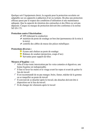 68
Quelque soit l’équipement choisi, la cagoule pour la protection occulaire est
adaptable sur ces appareils à adduction d’air ou isolants. De plus une protection
efficace passe par le respect des conditions d’utilisation et une maintenance
adéquate. Que la capacité de rétention des cartouches et des filtres ne soit pas
dépassée. Casque ou masque de protection doivent être conformes à la norme
NF EN 175.
Protection contre l'électrisation :
EPI réduisant la conduction
maintien du poste de soudage en bon état (permanence de la mise à
la terre)
contrôle des câbles de masse des pièces métalliques
Protections diverses :
Ecrans anti chaleur au poste de soudage
Rideaux de soudure (projection, coups d’arc)
Servantes pour support de tôles
Mesures d’hygiène : [12]
Afin d’éviter toute intoxication par les voies cutanées et digestives, une
bonne hygiène est indispensable.
Il faut se laver les mains et le visage avant les repas et avant de quitter le
lieu de travail.
Il est recommandé de ne pas manger, boire, fumer, mâcher de la gomme
ou se maquiller au poste de travail
Il convient de se doucher après le travail, des douches doivent être à
disposition sur le lieu de travail.
Et de changer de vêtements après le travail
 
