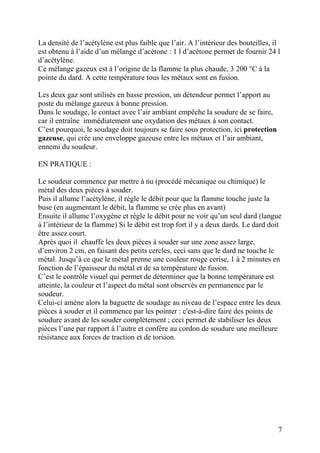 La densité de l’acétylène est plus faible que l’air. A l’intérieur des bouteilles, il
est obtenu à l’aide d’un mélange d’acétone : 1 l d’acétone permet de fournir 24 l
d’acétylène.
Ce mélange gazeux est à l’origine de la flamme la plus chaude, 3 200 °C à la
pointe du dard. A cette température tous les métaux sont en fusion.
Les deux gaz sont utilisés en basse pression, un détendeur permet l’apport au
poste du mélange gazeux à bonne pression.
Dans le soudage, le contact avec l’air ambiant empêche la soudure de se faire,
car il entraîne immédiatement une oxydation des métaux à son contact.
C’est pourquoi, le soudage doit toujours se faire sous protection, ici protection
gazeuse, qui crée une enveloppe gazeuse entre les métaux et l’air ambiant,
ennemi du soudeur.
EN PRATIQUE :
Le soudeur commence par mettre à nu (procédé mécanique ou chimique) le
métal des deux pièces à souder.
Puis il allume l’acétylène, il règle le débit pour que la flamme touche juste la
buse (en augmentant le débit, la flamme se crée plus en avant)
Ensuite il allume l’oxygène et règle le débit pour ne voir qu’un seul dard (langue
à l’intérieur de la flamme) Si le débit est trop fort il y a deux dards. Le dard doit
être assez court.
Après quoi il chauffe les deux pièces à souder sur une zone assez large,
d’environ 2 cm, en faisant des petits cercles, ceci sans que le dard ne touche le
métal. Jusqu’à ce que le métal prenne une couleur rouge cerise, 1 à 2 minutes en
fonction de l’épaisseur du métal et de sa température de fusion.
C’est le contrôle visuel qui permet de déterminer que la bonne température est
atteinte, la couleur et l’aspect du métal sont observés en permanence par le
soudeur.
Celui-ci amène alors la baguette de soudage au niveau de l’espace entre les deux
pièces à souder et il commence par les pointer : c'est-à-dire faire des points de
soudure avant de les souder complètement ; ceci permet de stabiliser les deux
pièces l’une par rapport à l’autre et confère au cordon de soudure une meilleure
résistance aux forces de traction et de torsion.
7
 