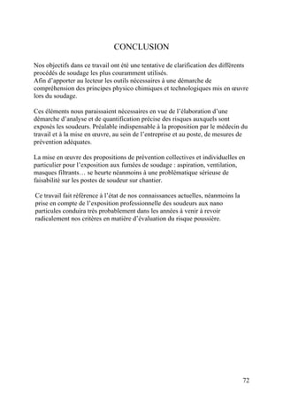 72
CONCLUSION
Nos objectifs dans ce travail ont été une tentative de clarification des différents
procédés de soudage les plus couramment utilisés.
Afin d’apporter au lecteur les outils nécessaires à une démarche de
compréhension des principes physico chimiques et technologiques mis en œuvre
lors du soudage.
Ces éléments nous paraissaient nécessaires en vue de l’élaboration d’une
démarche d’analyse et de quantification précise des risques auxquels sont
exposés les soudeurs. Préalable indispensable à la proposition par le médecin du
travail et à la mise en œuvre, au sein de l’entreprise et au poste, de mesures de
prévention adéquates.
La mise en œuvre des propositions de prévention collectives et individuelles en
particulier pour l’exposition aux fumées de soudage : aspiration, ventilation,
masques filtrants… se heurte néanmoins à une problématique sérieuse de
faisabilité sur les postes de soudeur sur chantier.
Ce travail fait référence à l’état de nos connaissances actuelles, néanmoins la
prise en compte de l’exposition professionnelle des soudeurs aux nano
particules conduira très probablement dans les années à venir à revoir
radicalement nos critères en matière d’évaluation du risque poussière.
 