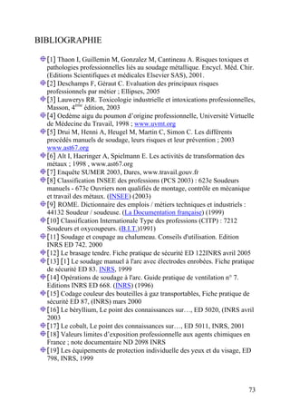 73
BIBLIOGRAPHIE
[1] Thaon I, Guillemin M, Gonzalez M, Cantineau A. Risques toxiques et
pathologies professionnelles liés au soudage métallique. Encycl. Méd. Chir.
(Editions Scientifiques et médicales Elsevier SAS), 2001.
[2] Deschamps F, Géraut C. Evaluation des principaux risques
professionnels par métier ; Ellipses, 2005
[3] Lauwerys RR. Toxicologie industrielle et intoxications professionnelles,
Masson, 4ème
édition, 2003
[4] Oedème aigu du poumon d’origine professionnelle, Université Virtuelle
de Médecine du Travail, 1998 ; www.uvmt.org
[5] Drui M, Henni A, Heugel M, Martin C, Simon C. Les différents
procédés manuels de soudage, leurs risques et leur prévention ; 2003
www.ast67.org
[6] Alt I, Haeringer A, Spielmann E. Les activités de transformation des
métaux ; 1998 , www.ast67.org
[7] Enquête SUMER 2003, Dares, www.travail.gouv.fr
[8] Classification INSEE des professions (PCS 2003) : 623e Soudeurs
manuels - 673c Ouvriers non qualifiés de montage, contrôle en mécanique
et travail des métaux. (INSEE) (2003)
[9] ROME. Dictionnaire des emplois / métiers techniques et industriels :
44132 Soudeur / soudeuse. (La Documentation française) (1999)
[10] Classification Internationale Type des professions (CITP) : 7212
Soudeurs et oxycoupeurs. (B.I.T.)1991)
[11] Soudage et coupage au chalumeau. Conseils d'utilisation. Edition
INRS ED 742. 2000
[12] Le brasage tendre. Fiche pratique de sécurité ED 122INRS avril 2005
[13] [1] Le soudage manuel à l'arc avec électrodes enrobées. Fiche pratique
de sécurité ED 83. INRS, 1999
[14] Opérations de soudage à l'arc. Guide pratique de ventilation n° 7.
Editions INRS ED 668. (INRS) (1996)
[15] Codage couleur des bouteilles à gaz transportables, Fiche pratique de
sécurité ED 87, (INRS) mars 2000
[16] Le béryllium, Le point des connaissances sur…, ED 5020, (INRS avril
2003
[17] Le cobalt, Le point des connaissances sur…, ED 5011, INRS, 2001
[18] Valeurs limites d’exposition professionnelle aux agents chimiques en
France ; note documentaire ND 2098 INRS
[19] Les équipements de protection individuelle des yeux et du visage, ED
798, INRS, 1999
 