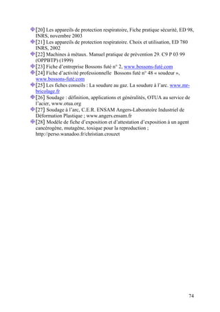 74
[20] Les appareils de protection respiratoire, Fiche pratique sécurité, ED 98,
INRS, novembre 2003
[21] Les appareils de protection respiratoire. Choix et utilisation, ED 780
INRS, 2002
[22] Machines à métaux. Manuel pratique de prévention 29. C9 P 03 99
(OPPBTP) (1999)
[23] Fiche d’entreprise Bossons futé n° 2, www.bossons-futé.com
[24] Fiche d’activité professionnelle Bossons futé n° 48 « soudeur »,
www.bossons-futé.com
[25] Les fiches conseils : La soudure au gaz. La soudure à l’arc. www.mr-
bricolage.fr
[26] Soudage : définition, applications et généralités, OTUA au service de
l’acier, www.otua.org
[27] Soudage à l’arc, C.E.R. ENSAM Angers-Laboratoire Industriel de
Déformation Plastique ; www.angers.ensam.fr
[28] Modèle de fiche d’exposition et d’attestation d’exposition à un agent
cancérogène, mutagène, toxique pour la reproduction ;
http://perso.wanadoo.fr/christian.crouzet
 