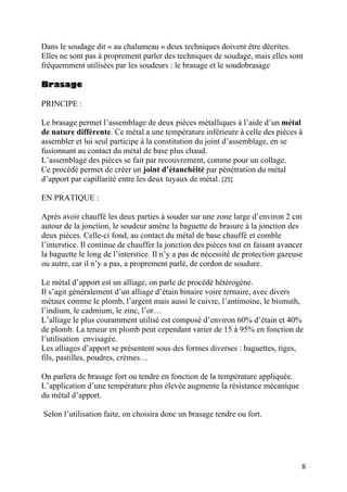 Dans le soudage dit « au chalumeau » deux techniques doivent être décrites.
Elles ne sont pas à proprement parler des techniques de soudage, mais elles sont
fréquemment utilisées par les soudeurs : le brasage et le soudobrasage
Brasage
PRINCIPE :
Le brasage permet l’assemblage de deux pièces métalliques à l’aide d’un métal
de nature différente. Ce métal a une température inférieure à celle des pièces à
assembler et lui seul participe à la constitution du joint d’assemblage, en se
fusionnant au contact du métal de base plus chaud.
L’assemblage des pièces se fait par recouvrement, comme pour un collage.
Ce procédé permet de créer un joint d’étanchéité par pénétration du métal
d’apport par capillarité entre les deux tuyaux de métal. [25]
EN PRATIQUE :
Après avoir chauffé les deux parties à souder sur une zone large d’environ 2 cm
autour de la jonction, le soudeur amène la baguette de brasure à la jonction des
deux pièces. Celle-ci fond, au contact du métal de base chauffé et comble
l’interstice. Il continue de chauffer la jonction des pièces tout en faisant avancer
la baguette le long de l’interstice. Il n’y a pas de nécessité de protection gazeuse
ou autre, car il n’y a pas, a proprement parlé, de cordon de soudure.
Le métal d’apport est un alliage, on parle de procédé hétérogène.
Il s’agit généralement d’un alliage d’étain binaire voire ternaire, avec divers
métaux comme le plomb, l’argent mais aussi le cuivre, l’antimoine, le bismuth,
l’indium, le cadmium, le zinc, l’or…
L’alliage le plus couramment utilisé est composé d’environ 60% d’étain et 40%
de plomb. La teneur en plomb peut cependant varier de 15 à 95% en fonction de
l’utilisation envisagée.
Les alliages d’apport se présentent sous des formes diverses : baguettes, tiges,
fils, pastilles, poudres, crèmes…
On parlera de brasage fort ou tendre en fonction de la température appliquée.
L’application d’une température plus élevée augmente la résistance mécanique
du métal d’apport.
Selon l’utilisation faite, on choisira donc un brasage tendre ou fort.
8
 