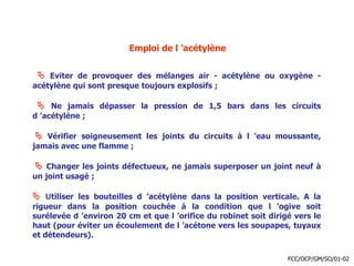 Emploi de l ’acétylène
 Eviter de provoquer des mélanges air - acétylène ou oxygène -
acétylène qui sont presque toujours explosifs ;
 Ne jamais dépasser la pression de 1,5 bars dans les circuits
d ’acétylène ;
 Vérifier soigneusement les joints du circuits à l ’eau moussante,
jamais avec une flamme ;
 Changer les joints défectueux, ne jamais superposer un joint neuf à
un joint usagé ;
 Utiliser les bouteilles d ’acétylène dans la position verticale. A la
rigueur dans la position couchée à la condition que l ’ogive soit
surélevée d ’environ 20 cm et que l ’orifice du robinet soit dirigé vers le
haut (pour éviter un écoulement de l ’acétone vers les soupapes, tuyaux
et détendeurs).
FCC/OCP/GM/SO/01-02
 