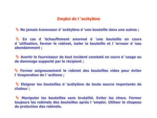Emploi de l ’acétylène
 Ne jamais transvaser d ’acétylène d ’une bouteille dans une autres ;
 En cas d ’échauffement anormal d ’une bouteille en cours
d ’utilisation, fermer le robinet, isoler la bouteille et l ’arroser d ’eau
abondamment ;
 Avertir le fournisseur de tout incident constaté en cours d ’usage ou
de dommage supporté par le récipient ;
 Fermer soigneusement le robinet des bouteilles vides pour éviter
l ’évaporation de l ’acétone ;
 Eloigner les bouteilles d ’acétylène de toute source importante de
chaleur ;
 Manipuler les bouteilles sans brutalité. Eviter les chocs. Fermer
toujours les robinets des bouteilles après l ’emploi. Utiliser le chapeau
de protection des robinets.
 