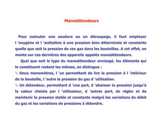 Manodétendeurs
Pour exécuter une soudure ou un découpage, il faut employer
l ’oxygène et l ’acétylène à une pression bien déterminée et constante
quelle que soit la pression de ces gaz dans les bouteilles. A cet effet, on
monte sur ces dernières des appareils appelés manodétendeurs.
Quel que soit le type du manodétendeur envisagé, les éléments qui
le constituent restent les mêmes, on distingue :
 Deux manomètres, l ’un permettant de lire la pression à l ’intérieur
de la bouteille, l ’autre la pression du gaz d ’utilisation.
 Un détendeur, permettant d ’une part, d ’abaisser la pression jusqu’à
la valeur choisie par l ’utilisateur, d ’autres part, de régler et de
maintenir la pression stable et constante malgré les variations du débit
du gaz et les variations de pressions à détendre.
 