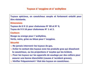 Tuyaux d ’oxygène et d ’acétylène
Tuyaux spéciaux, en caoutchouc souple et fortement entoilé pour
être résistants.
Dimensions
Tuyaux de 6 X 11 pour chalumeau N° 00 et N° 0,
Tuyau de 9 X 16 pour chalumeau N° 1 et 2.
Couleurs
Rouge ou orange pour l ’acétylène,
Verte, noire, grise ou bleue pour l ’oxygène.
Sécurité
 Ne jamais intervenir les tuyaux de gaz,
 Eviter le contact des tuyaux avec les produits gras qui dissolvent
le caoutchouc, ou les projections d ’oxydes qui les brûlent,
 Fixer les tuyaux sur les appareils de soudage par des colliers pour
assurer une bonne étanchéité (causes d ’accident graves),
 Vérifier fréquemment l ’état des tuyaux en caoutchouc.
 
