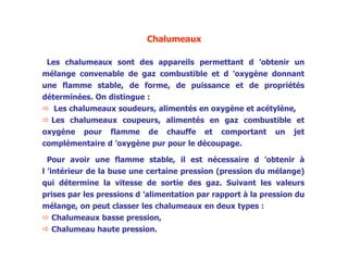 Chalumeaux
Les chalumeaux sont des appareils permettant d ’obtenir un
mélange convenable de gaz combustible et d ’oxygène donnant
une flamme stable, de forme, de puissance et de propriétés
déterminées. On distingue :
 Les chalumeaux soudeurs, alimentés en oxygène et acétylène,
 Les chalumeaux coupeurs, alimentés en gaz combustible et
oxygène pour flamme de chauffe et comportant un jet
complémentaire d ’oxygène pur pour le découpage.
Pour avoir une flamme stable, il est nécessaire d ’obtenir à
l ’intérieur de la buse une certaine pression (pression du mélange)
qui détermine la vitesse de sortie des gaz. Suivant les valeurs
prises par les pressions d ’alimentation par rapport à la pression du
mélange, on peut classer les chalumeaux en deux types :
 Chalumeaux basse pression,
 Chalumeau haute pression.
 