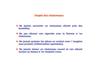 Emploi des chalumeaux
 Ne jamais accrocher un chalumeau allumé près des
bouteilles,
 Ne pas allumer une cigarette avec la flamme d ’un
chalumeau,
 Ne jamais graisser les pièces en contact avec l ’oxygène
sous pression (inflammation spontanée),
 Ne jamais laisser un chalumeau ouvert et non allumé
surtout au dessus d ’un récipient creux.
 