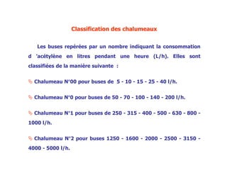 Classification des chalumeaux
Les buses repérées par un nombre indiquant la consommation
d ’acétylène en litres pendant une heure (L/h). Elles sont
classifiées de la manière suivante :
 Chalumeau N°00 pour buses de 5 - 10 - 15 - 25 - 40 l/h.
 Chalumeau N°0 pour buses de 50 - 70 - 100 - 140 - 200 l/h.
 Chalumeau N°1 pour buses de 250 - 315 - 400 - 500 - 630 - 800 -
1000 l/h.
 Chalumeau N°2 pour buses 1250 - 1600 - 2000 - 2500 - 3150 -
4000 - 5000 l/h.
 