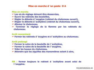 Mise en marche d ’un poste O A
Mise en marche
 Les vis de réglage doivent être desserrées,
 Ouvrir les robinets des bouteilles,
 Régler la détente d ’oxygène (robinet du chalumeau ouvert),
 Régler la détente d ’acétylène (robinet du chalumeau ouvert),
 Allumer le chalumeau,
 Terminer le réglage de la flamme par les robinets du
chalumeau.
Arrêt momentané
 Fermer les robinets d ’oxygène et d ’acétylène au chalumeau.
Arrêt prolongé
 Fermer la valve de la bouteille de l ’acétylène,
 Fermer la valve de la bouteille de l ’oxygène,
 Vider les tuyaux du chalumeau,
 Attendre que les aiguilles des manomètres soient à zéro,
NB : fermer toujours le robinet d ’acétylène avant celui de
l ’oxygène.
FCC/OCP/GM/SO/01-02
 