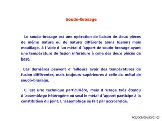 Soudo-brasage
Le soudo-brasage est une opération de liaison de deux pièces
de même nature ou de nature différente (sans fusion) mais
mouillage, à l ’aide d ’un métal d ’apport de soudo-brasage ayant
une température de fusion inférieure à celle des deux pièces de
base.
Ces dernières peuvent d ’ailleurs avoir des températures de
fusion différentes, mais toujours supérieures à celle du métal de
soudo-brasage.
C ’est une technique particulière, mais d ’usage très étendu
d ’assemblage hétérogène où seul le métal d ’apport participe à la
constitution du joint. L ’assemblage se fait par accrochage.
FCC/OCP/GM/SO/01-02
 