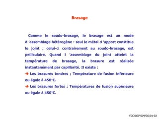 Brasage
Comme le soudo-brasage, le brasage est un mode
d ’assemblage hétérogène : seul le métal d ’apport constitue
le joint ; celui-ci contrairement au soudo-brasage, est
pelliculaire. Quand l ’assemblage du joint atteint la
température de brasage, la brasure est réalisée
instantanément par capillarité. Il existe :
 Les brasures tendres ; Température de fusion inférieure
ou égale à 450°C.
 Les brasures fortes ; Températures de fusion supérieure
ou égale à 450°C.
FCC/OCP/GM/SO/01-02
 