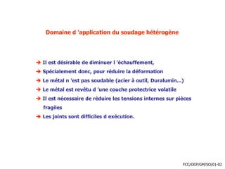 Domaine d ’application du soudage hétérogène
 Il est désirable de diminuer l ’échauffement,
 Spécialement donc, pour réduire la déformation
 Le métal n ’est pas soudable (acier à outil, Duralumin...)
 Le métal est revêtu d ’une couche protectrice volatile
 Il est nécessaire de réduire les tensions internes sur pièces
fragiles
 Les joints sont difficiles d exécution.
FCC/OCP/GM/SO/01-02
 