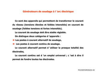 Générateurs de soudage à l ’arc électrique
Ce sont des appareils qui permettent de transformer le courant
du réseau (tensions élevées et faibles intensités) en courant de
soudage (faibles tensions et fortes intensités).
Le courant de soudage doit être stable réglable.
On distingue deux catégories d ’appareils :
 Les postes à courant alternatif de soudage,
 Les postes à courant continu de soudage.
Le courant alternatif permet d ’utiliser la presque totalité des
électrodes,
Le courant continu est d ’un emploi universel ; c ’est à dire il
permet de fondre toutes les électrodes.
FCC/OCP/GM/SO/01-02
 